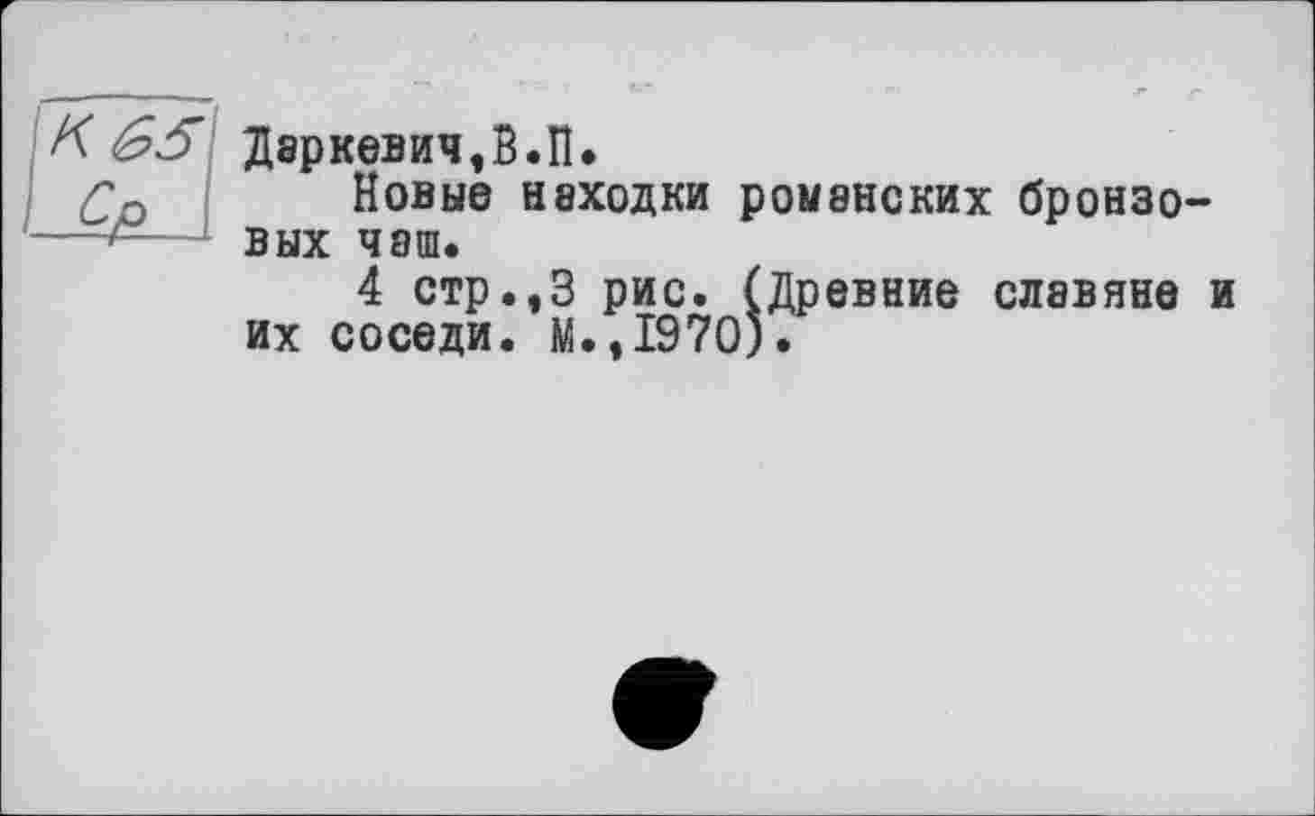 ﻿К £5 Даркевич,В.П.
Со Новые находки романских бронзо-—вых чаш.
4 стр.,3 рис. (Древние славяне и их соседи. М.,1970).